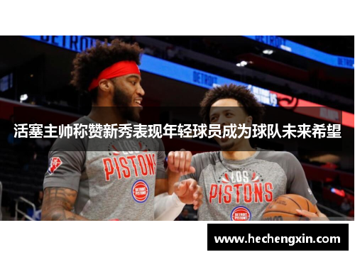 活塞主帅称赞新秀表现年轻球员成为球队未来希望